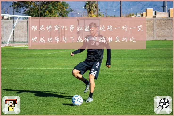 维尼修斯vs萨拉赫：边路一对一突破成功率与下底传中精准度对比