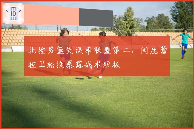北控男篮失误率联盟第二,闵鹿蕾控卫轮换暴露战术短板