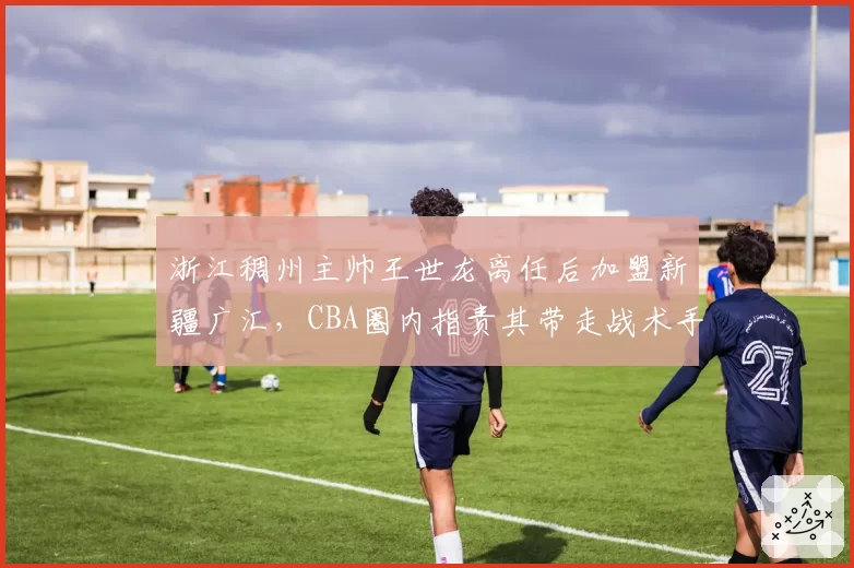 浙江稠州主帅王世龙离任后加盟新疆广汇,CBA圈内指责其带走战术手册涉嫌违规