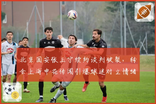 北京国安张玉宁续约谈判破裂,转会上海申花传闻引爆球迷对立情绪