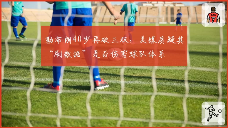 勒布朗40岁再砍三双,美媒质疑其“刷数据”是否伤害球队体系