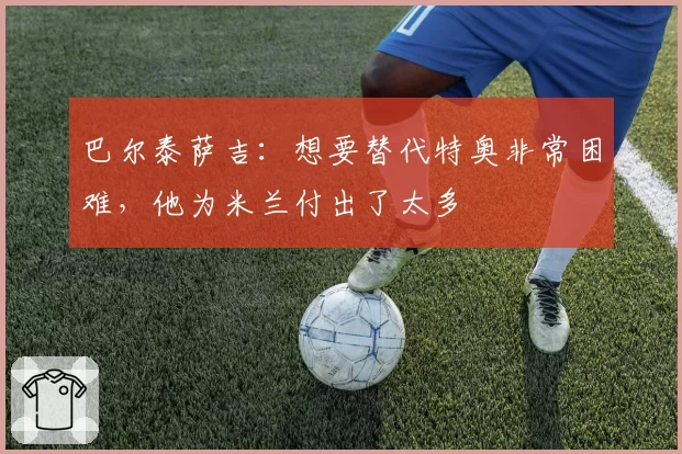 巴尔泰萨吉:想要替代特奥非常困难,他为米兰付出了太多