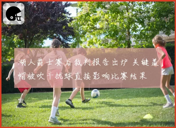 湖人爵士赛后裁判报告出炉 关键盖帽被吹干扰球直接影响比赛结果