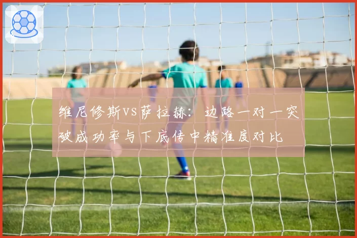 维尼修斯vs萨拉赫：边路一对一突破成功率与下底传中精准度对比