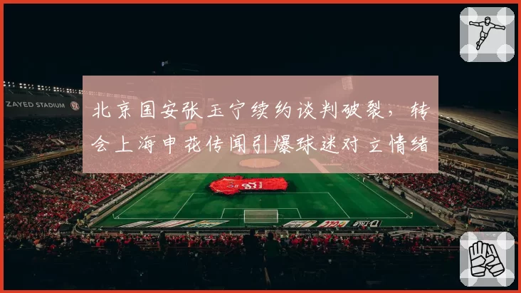 北京国安张玉宁续约谈判破裂,转会上海申花传闻引爆球迷对立情绪