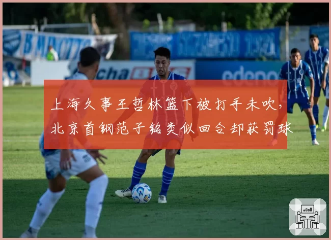 上海久事王哲林篮下被打手未吹,北京首钢范子铭类似回合却获罚球