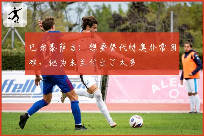 巴尔泰萨吉:想要替代特奥非常困难,他为米兰付出了太多