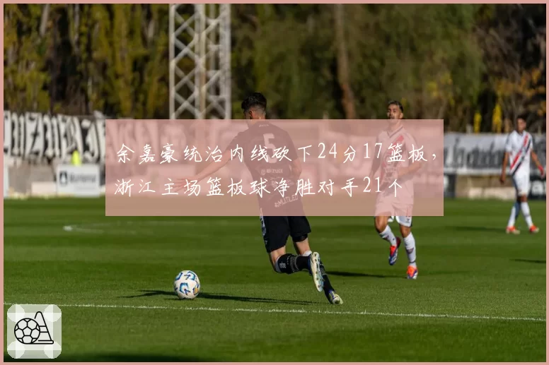 余嘉豪统治内线砍下24分17篮板,浙江主场篮板球净胜对手21个
