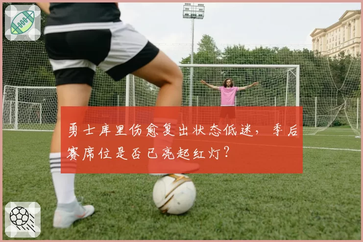 勇士库里伤愈复出状态低迷,季后赛席位是否已亮起红灯?