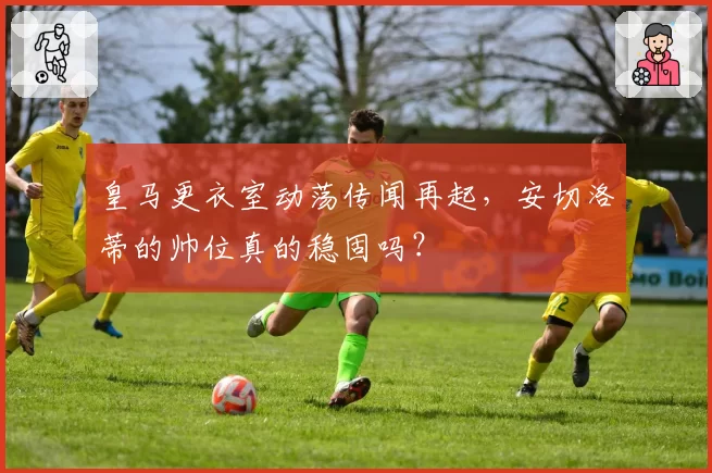 皇马更衣室动荡传闻再起,安切洛蒂的帅位真的稳固吗?