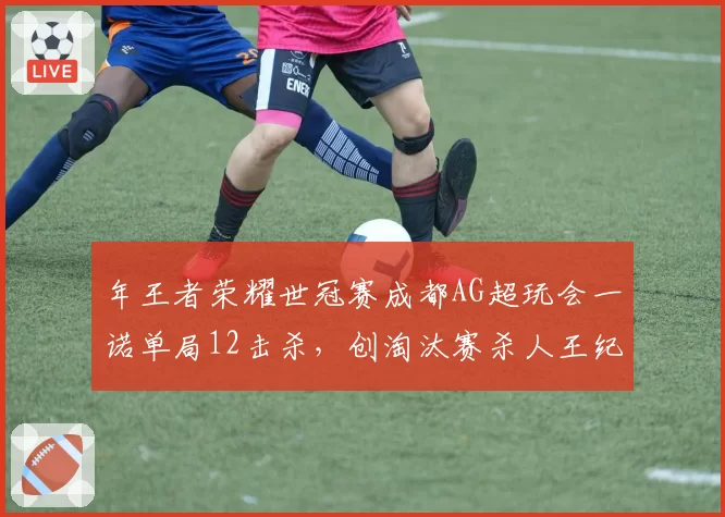 年王者荣耀世冠赛成都AG超玩会一诺单局12击杀，创淘汰赛杀人王纪录