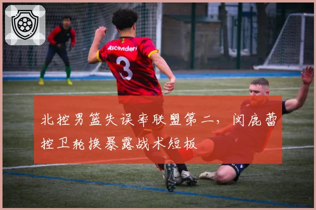 北控男篮失误率联盟第二,闵鹿蕾控卫轮换暴露战术短板