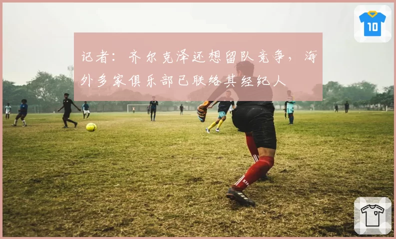 记者:齐尔克泽还想留队竞争,海外多家俱乐部已联络其经纪人