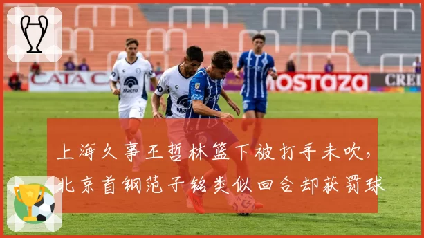 上海久事王哲林篮下被打手未吹,北京首钢范子铭类似回合却获罚球