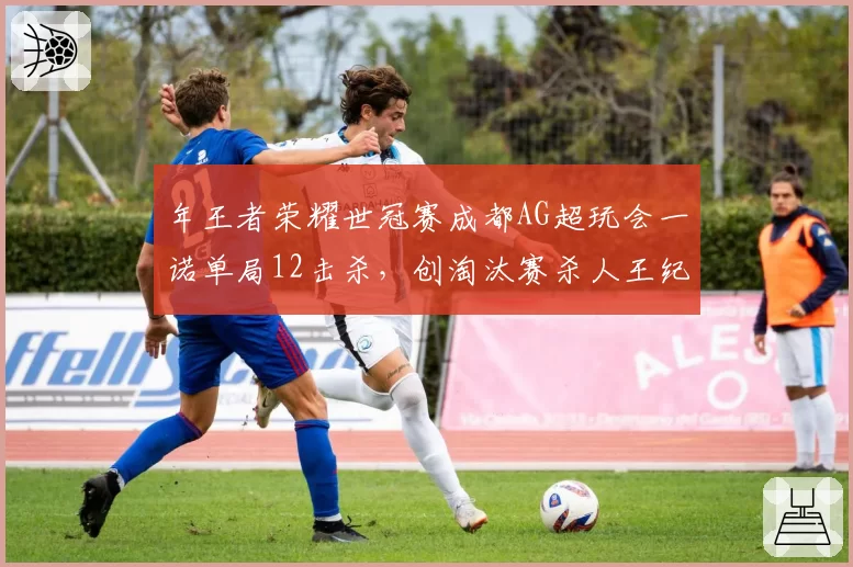 年王者荣耀世冠赛成都AG超玩会一诺单局12击杀，创淘汰赛杀人王纪录