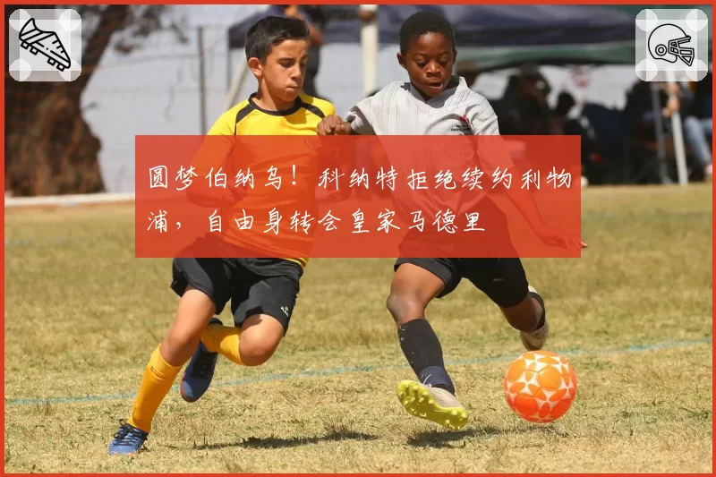 圆梦伯纳乌!科纳特拒绝续约利物浦,自由身转会皇家马德里