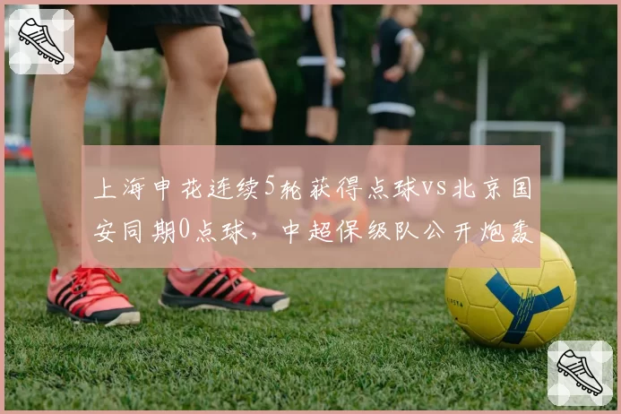 上海申花连续5轮获得点球vs北京国安同期0点球,中超保级队公开炮轰足协判罚倾斜