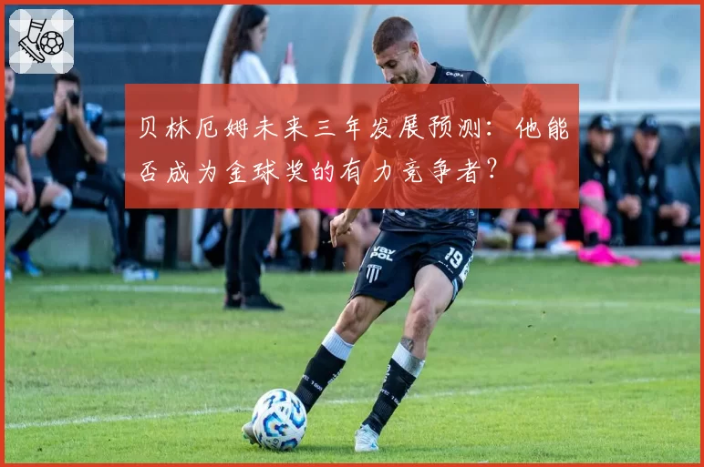 贝林厄姆未来三年发展预测：他能否成为金球奖的有力竞争者？