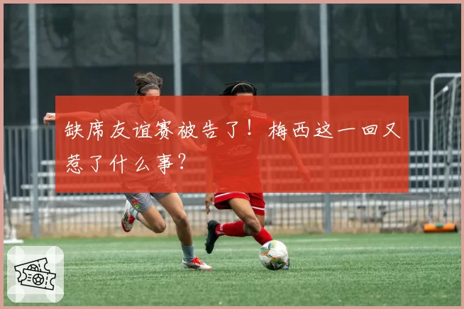 缺席友谊赛被告了!梅西这一回又惹了什么事?