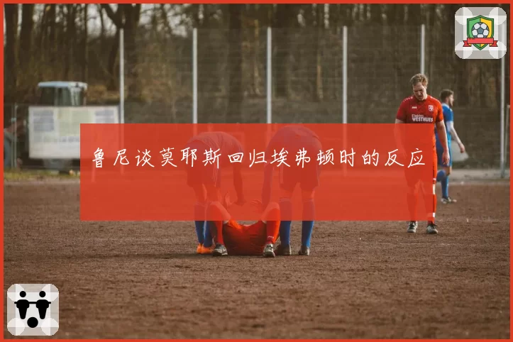 鲁尼谈莫耶斯回归埃弗顿时的反应