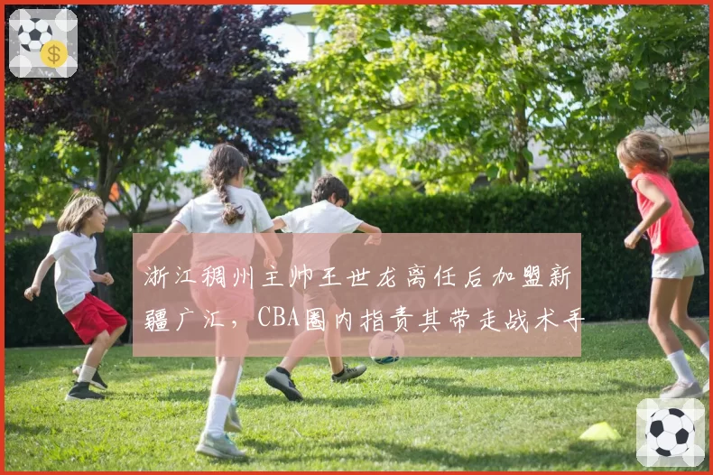 浙江稠州主帅王世龙离任后加盟新疆广汇,CBA圈内指责其带走战术手册涉嫌违规
