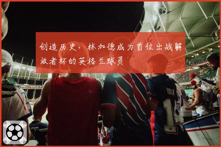 创造历史,林加德成为首位出战解放者杯的英格兰球员