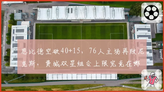 恩比德空砍40+15,76人主场再败尼克斯,费城双星组合上限究竟在哪?