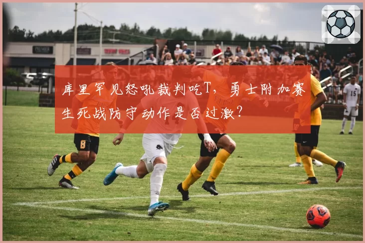 库里罕见怒吼裁判吃T,勇士附加赛生死战防守动作是否过激?