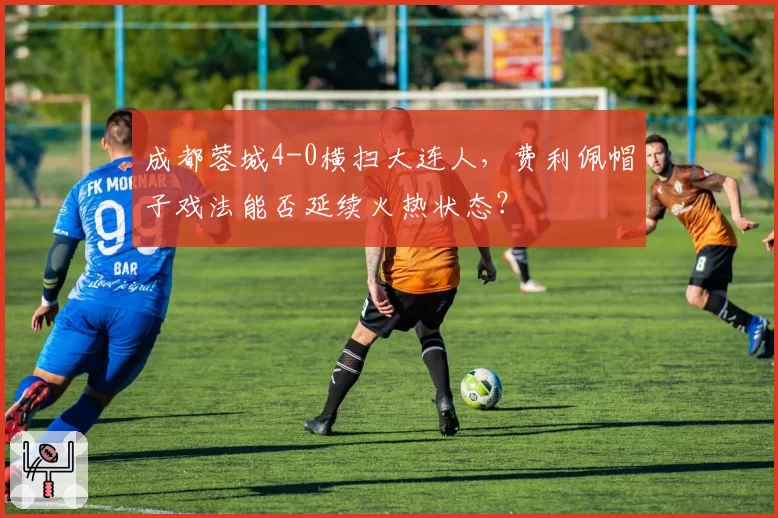 成都蓉城4-0横扫大连人,费利佩帽子戏法能否延续火热状态?