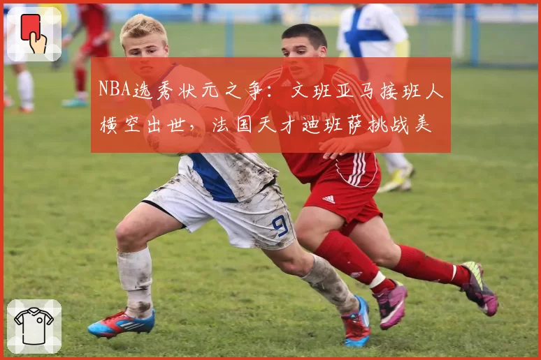 NBA选秀状元之争:文班亚马接班人横空出世,法国天才迪班萨挑战美国新星
