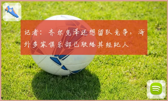 记者：齐尔克泽还想留队竞争，海外多家俱乐部已联络其经纪人