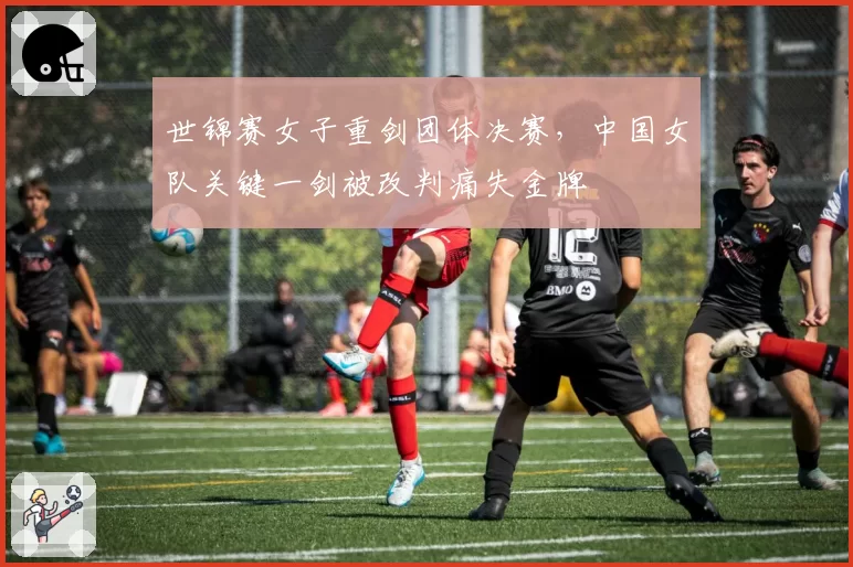 世锦赛女子重剑团体决赛,中国女队关键一剑被改判痛失金牌