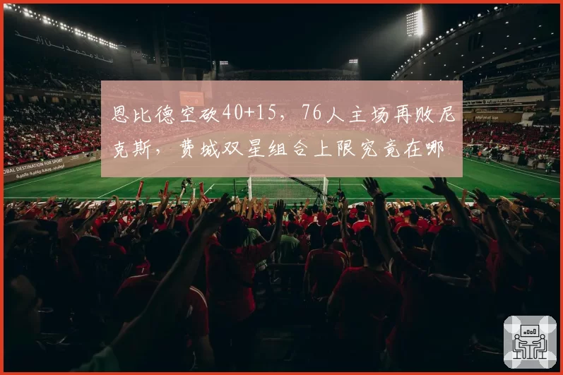 恩比德空砍40+15,76人主场再败尼克斯,费城双星组合上限究竟在哪?