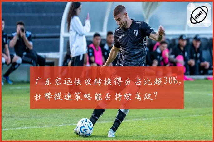 广东宏远快攻转换得分占比超30%，杜锋提速策略能否持续高效？