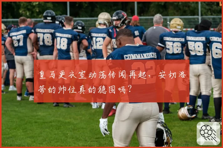 皇马更衣室动荡传闻再起,安切洛蒂的帅位真的稳固吗?