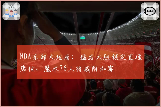 NBA东部大结局:猛龙大胜锁定直通席位,魔术76人将战附加赛