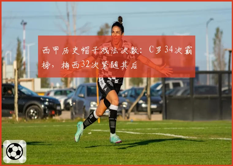 西甲历史帽子戏法次数:C罗34次霸榜,梅西32次紧随其后