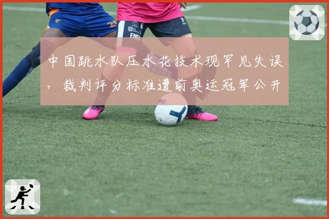 中国跳水队压水花技术现罕见失误,裁判评分标准遭前奥运冠军公开质疑