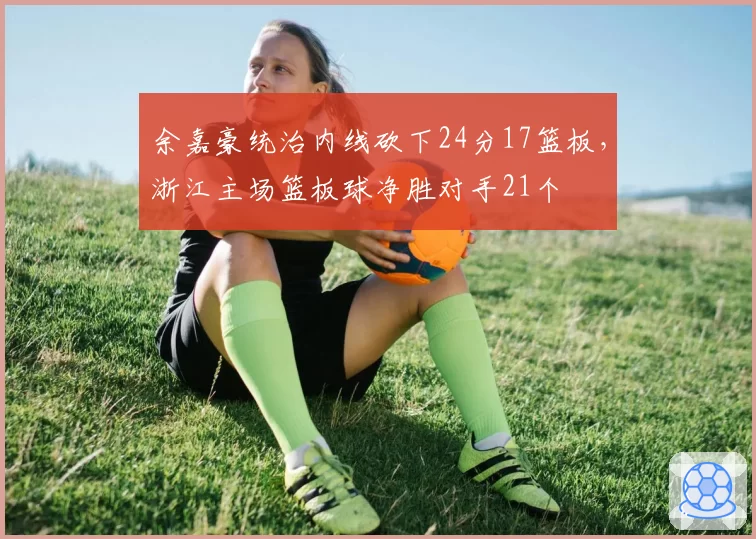 余嘉豪统治内线砍下24分17篮板,浙江主场篮板球净胜对手21个